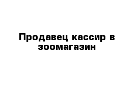 Продавец кассир в зоомагазин